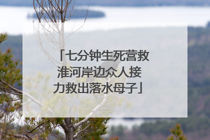 七分钟生死营救 淮河岸边众人接力救出落水母子
