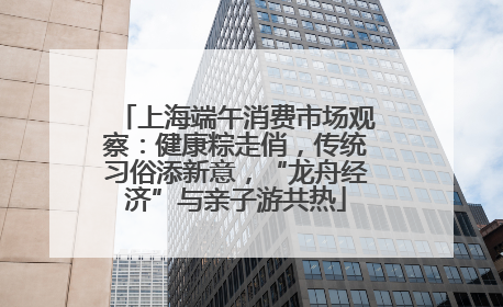 上海端午消费市场观察：健康粽走俏，传统习俗添新意，“龙舟经济”与亲子游共热