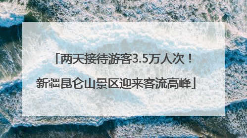 两天接待游客3.5万人次！新疆昆仑山景区迎来客流高峰