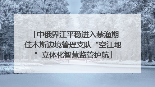 中俄界江平稳进入禁渔期 佳木斯边境管理支队“空江地”立体化智慧监管护航