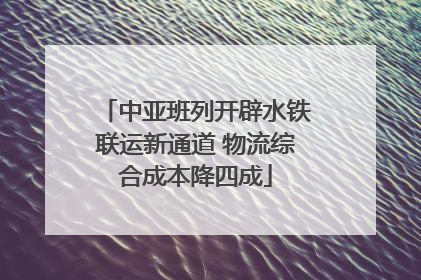 中亚班列开辟水铁联运新通道 物流综合成本降四成