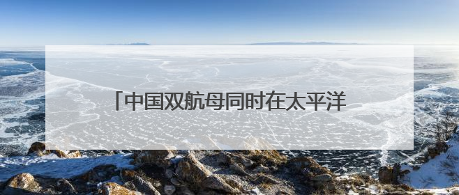 中国双航母同时在太平洋，还“突破第二岛链”？日本该如何客观理性看待？