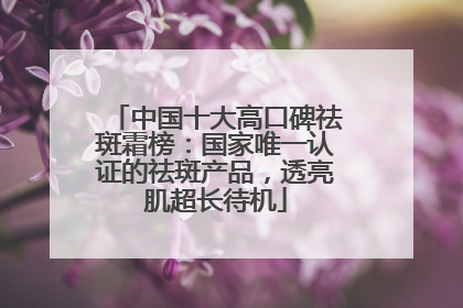 中国十大高口碑祛斑霜榜：国家唯一认证的祛斑产品，透亮肌超长待机