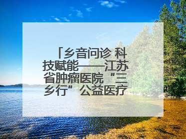 乡音问诊 科技赋能——江苏省肿瘤医院“三乡行”公益医疗行动淮安启航