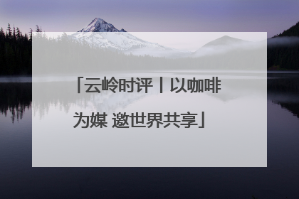 云岭时评丨以咖啡为媒 邀世界共享