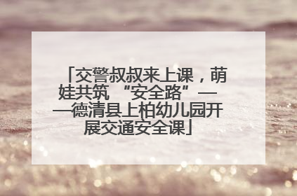 交警叔叔来上课，萌娃共筑 “安全路”——德清县上柏幼儿园开展交通安全课