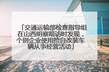 交通运输部检查指导组在山西明察暗访时发现，个别企业使用擅自改装车辆从事经营活动