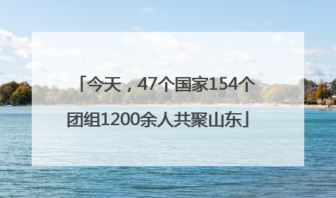今天，47个国家154个团组1200余人共聚山东