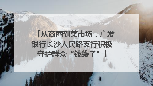 从商圈到菜市场，广发银行长沙人民路支行积极守护群众“钱袋子”