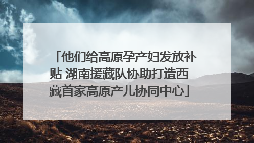 他们给高原孕产妇发放补贴 湖南援藏队协助打造西藏首家高原产儿协同中心