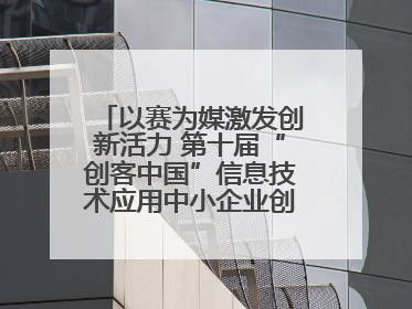 以赛为媒激发创新活力 第十届“创客中国”信息技术应用中小企业创新创业大赛举行