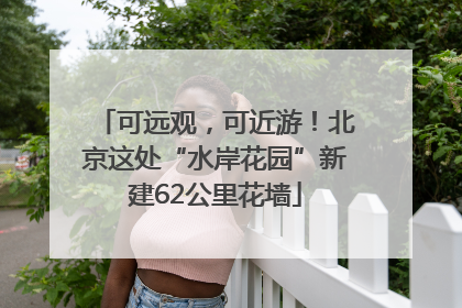 可远观，可近游！北京这处“水岸花园”新建62公里花墙