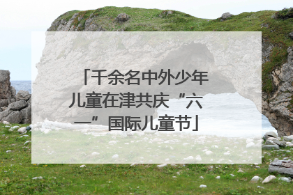 千余名中外少年儿童在津共庆“六一”国际儿童节