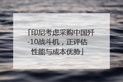 印尼考虑采购中国歼-10战斗机，正评估性能与成本优势