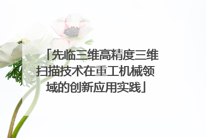 先临三维高精度三维扫描技术在重工机械领域的创新应用实践