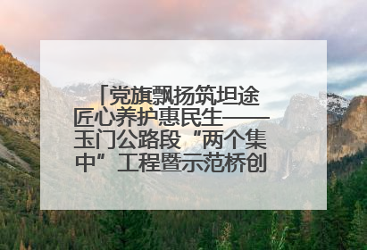 党旗飘扬筑坦途 匠心养护惠民生——玉门公路段“两个集中”工程暨示范桥创建项目圆满收官