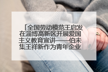 全国劳动模范王启发在淄博高新区开展爱国主义教育宣讲——伯未集王祥新作为青年企业家代表作主题演讲