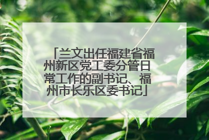 兰文出任福建省福州新区党工委分管日常工作的副书记、福州市长乐区委书记