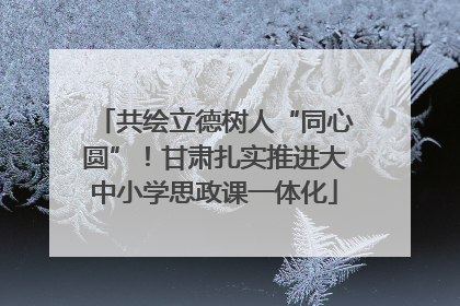 共绘立德树人“同心圆”！甘肃扎实推进大中小学思政课一体化