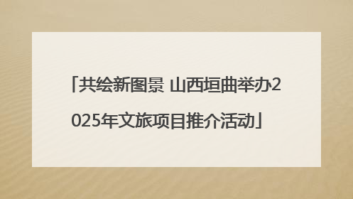 共绘新图景 山西垣曲举办2025年文旅项目推介活动