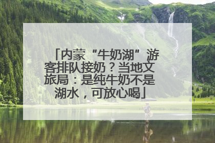 内蒙“牛奶湖”游客排队接奶？当地文旅局：是纯牛奶不是湖水，可放心喝