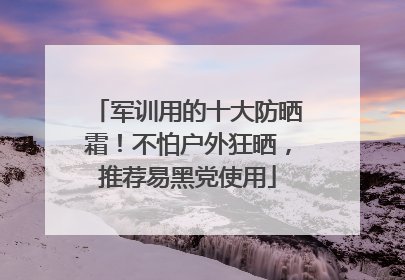 军训用的十大防晒霜！不怕户外狂晒，推荐易黑党使用