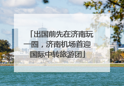 出国前先在济南玩一圈，济南机场首迎国际中转旅游团