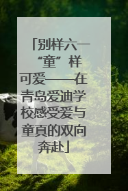 别样六一 “童”样可爱——在青岛爱迪学校感受爱与童真的双向奔赴