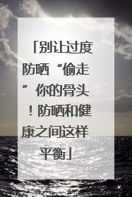 别让过度防晒“偷走”你的骨头！防晒和健康之间这样平衡