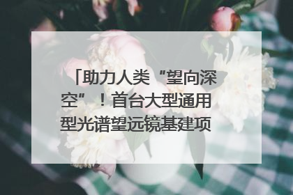 助力人类“望向深空”！首台大型通用型光谱望远镜基建项目破土动工