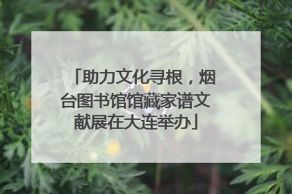 助力文化寻根，烟台图书馆馆藏家谱文献展在大连举办