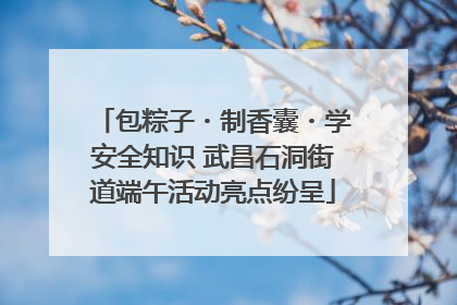 包粽子・制香囊・学安全知识 武昌石洞街道端午活动亮点纷呈