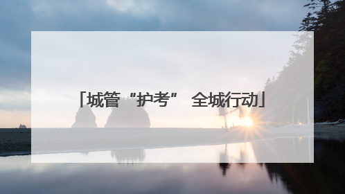 城管“护考” 全城行动