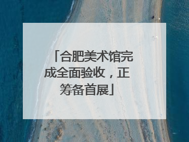 合肥美术馆完成全面验收，正筹备首展