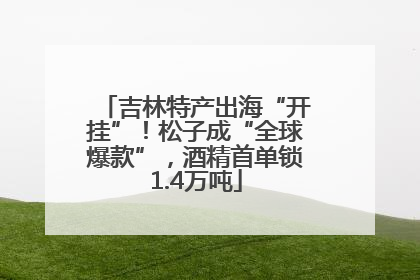 吉林特产出海“开挂”！松子成“全球爆款”，酒精首单锁1.4万吨