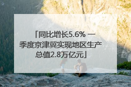 同比增长5.6% 一季度京津冀实现地区生产总值2.8万亿元