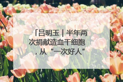 吕明玉｜半年两次捐献造血干细胞，从“一次好人”到“一生好人”