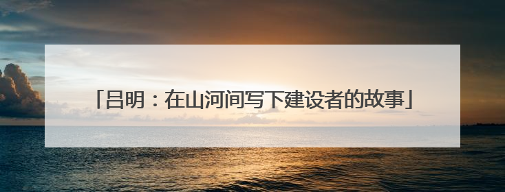 吕明：在山河间写下建设者的故事