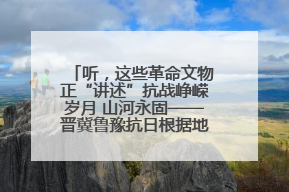 听，这些革命文物正“讲述”抗战峥嵘岁月 山河永固——晋冀鲁豫抗日根据地革命文物展开展