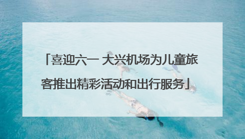喜迎六一 大兴机场为儿童旅客推出精彩活动和出行服务