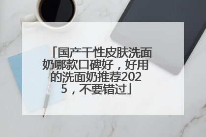 国产干性皮肤洗面奶哪款口碑好，好用的洗面奶推荐2025，不要错过