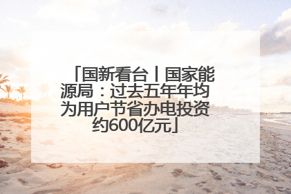 国新看台丨国家能源局：过去五年年均为用户节省办电投资约600亿元