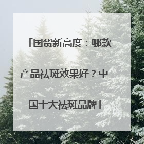 国货新高度：哪款产品祛斑效果好？中国十大祛斑品牌