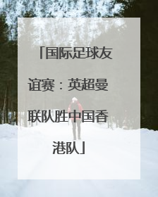 国际足球友谊赛：英超曼联队胜中国香港队