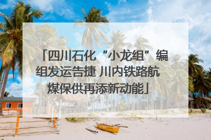 四川石化“小龙组”编组发运告捷 川内铁路航煤保供再添新动能