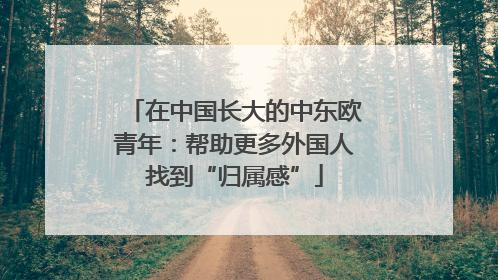 在中国长大的中东欧青年：帮助更多外国人找到“归属感”