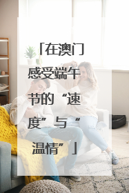 在澳门感受端午节的“速度”与“温情”