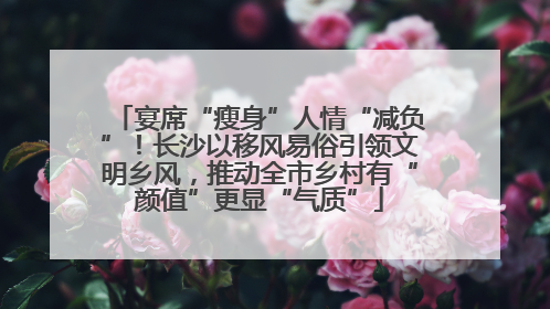 宴席“瘦身”人情“减负”！长沙以移风易俗引领文明乡风，推动全市乡村有“颜值”更显“气质”