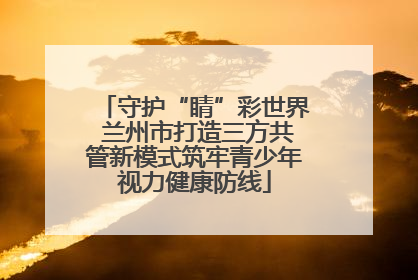 守护“睛”彩世界 兰州市打造三方共管新模式筑牢青少年视力健康防线