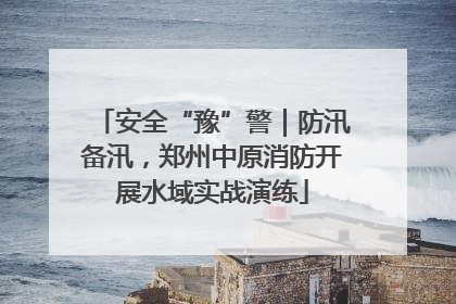 安全“豫”警｜防汛备汛，郑州中原消防开展水域实战演练